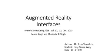 Augmented Reality 
Interfaces 
Internet Computing, IEEE , vol. 17, 12, Dec. 2013 
Mona Singh and Munindar P. Singh 
Advisor : Dr. Jenq-Shiou Leu 
Student : Bing-SyuanWang 
Date : 2014/10/28 
 