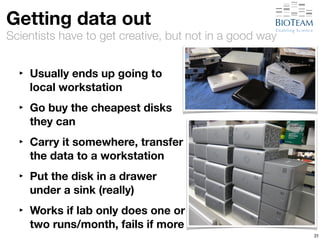 Getting data out 
Scientists have to get creative, but not in a good way 
‣ Usually ends up going to 
local workstation 
‣ Go buy the cheapest disks 
they can 
‣ Carry it somewhere, transfer 
the data to a workstation 
‣ Put the disk in a drawer 
under a sink (really) 
‣ Works if lab only does one or 
two runs/month, fails if more 
31 
 