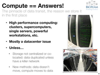Compute == Answers! 
The pinnacle of data transit, the reason we store it 
in the first place 
‣ High performance computing: 
clusters, supercomputers, 
single servers, powerful 
workstations, etc. 
‣ Mostly a datacenter issue 
‣ Unless… 
• Storage not centralized or co-located: 
data duplicated unless 
have a killer network 
• New methods: data doesn’t 
move, compute moves to data 
45 
 