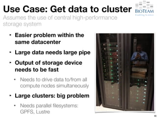 Use Case: Get data to cluster 
Assumes the use of central high-performance 
storage system 
‣ Easier problem within the 
same datacenter 
‣ Large data needs large pipe 
‣ Output of storage device 
needs to be fast 
• Needs to drive data to/from all 
compute nodes simultaneously 
‣ Large clusters: big problem 
• Needs parallel filesystems: 
GPFS, Lustre 
46 
 