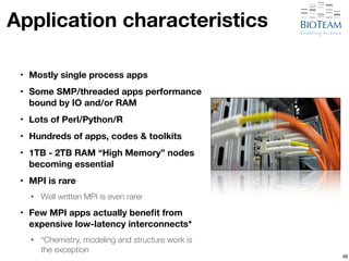 Application characteristics 
‣ Mostly single process apps 
‣ Some SMP/threaded apps performance 
bound by IO and/or RAM 
‣ Lots of Perl/Python/R 
‣ Hundreds of apps, codes & toolkits 
‣ 1TB - 2TB RAM “High Memory” nodes 
becoming essential 
‣ MPI is rare 
• Well written MPI is even rarer 
‣ Few MPI apps actually benefit from 
expensive low-latency interconnects* 
• *Chemistry, modeling and structure work is 
the exception 
48 
 