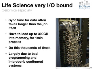 Life Science very I/O bound 
Genomics especially 
‣ Sync time for data often 
takes longer than the job 
itself 
‣ Have to load up to 300GB 
into memory, for 1min 
process 
‣ Do this thousands of times 
‣ Largely due to bad 
programming and 
improperly configured 
systems 49 
 
