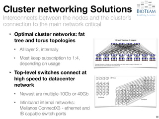 Cluster networking Solutions 
Interconnects between the nodes and the cluster’s 
connection to the main network critical 
‣ Optimal cluster networks: fat 
tree and torus topologies 
• All layer 2, internally 
‣ Most keep subscription to 1:4, 
depending on usage 
‣ Top-level switches connect at 
high speed to datacenter 
network 
• Newest are multiple 10Gb or 40Gb 
• Infiniband internal networks: 
Mellanox ConnectX3 - ethernet and 
IB capable switch ports 50 
 