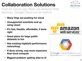 Collaboration Solutions 
Push for Cloud use: Most use Amazon Web 
Services, Google Cloud not far behind 
‣ Many Orgs are pushing for cloud 
‣ Unsupported scientists end up 
using cloud 
‣ It’s fast, flexible, affordable, if done 
right 
‣ Great place for large public 
datasets to live 
‣ Has existing high(ish)-performance 
networking 
‣ If done wrong, way more expensive 
than local compute 
‣ Biggest problem: getting data to it! 
59 
 