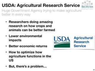 USDA: Agricultural Research Service 
Huge Government Agency trying to make agriculture 
better in every way 
‣ Researchers doing amazing 
research on how crops and 
animals can be better farmed 
‣ Lower environmental 
impacts 
‣ Better economic returns 
‣ How to optimize how 
agriculture functions in the 
US 
‣ But, there’s a problem… 
63 
 