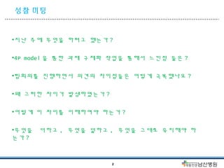 성찰 미팅 
•지난 주에 무엇을 하려고 했는가? 
•4P model 을 통한 과제 구체화 작업을 통해서 느낀점 들은 ? 
•팀회의를 진행하면서 의견의 차이점들은 어떻게 극복했나요 ? 
•왜 그러한 차이가 발생하였는가? 
•어떻게 이 차이를 이해하여야 하는가? 
•무엇을 더하고, 무엇을 덜하고, 무엇을 그대로 유지해야 하 
는가? 
2 
 
