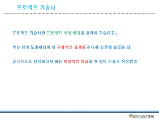 프로젝트 기술서 
프로젝트 기술서란 프로젝트 선정 배경을 정확히 기술하고 , 
학습 팀이 도출해내야 할 구체적인 결과물과 이를 실행에 옮겼을 때 
궁극적으로 달성하고자 하는 이상적인 모습을 한 장의 서류로 작성한것 
 