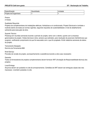 PROJETO Café bom gosto DT - Declaração de Trabalho 
Especificação Quantidade Unidade 
Projeto de Engenharia 1 1 
Prazos 
2 meses 
Qualidade Requirida 
Projetos de complementares de instalações elétricas, hidráulicas e ar condicionado, Projeto Estrutural e combate a 
incêndio dentro de todas as normas vigentes, seguindo requisitos de sustentabilidade e nível de detalhamento 
suficiente para execução da obra. 
Suporte Técnico 
Presença em reuniões semanais durante o período do projeto, tanto com o cliente, quanto com a empresa 
gerenciadora do projeto. Visitas técnicas à obra, sempre que solicitado, para resolução de possíveis interferências que 
surgirem, verificando cumprimento do que foi executado com o que foi projetado. Emitir relatórios semanais de status 
do projeto. 
Treinamento Desejado 
Domínio de Ferramenta BIM 
Nivel Serviço 
Previsão de revisão de projeto, acompanhamento e assistência durante a obra caso necessário 
Garantia 
Todos os fornecedores de projetos complementares devem fornecer ART (Anotação de Responsabilidade técnica) dos 
projetos 
Local Entrega 
Arquivos devem ser postados no site de armazenamento. Certidões de ART devem ser entregues cópias das vias 
impressas e também postadas no site. 
 