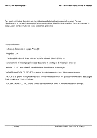 PROJETO Café bom gosto PGE - Plano de Gerenciamento do Escopo 
Para que o escopo total do projeto seja cumprido e seus objetivos atingidos desenvolveu-se um Plano de 
Gerenciamento de Escopo que apresenta os procedimentos que serão utilizados para definir, verificar e controlar o 
escopo, assim como as mudanças e suas respectivas aprovações. 
PROCEDIMENTOS: 
•entrega da Declaração de escopo (Anexo 02) 
•criação da EAP 
•VALIDAÇÃO DO ESCOPO, por meio do “termo de aceite de projeto”. (Anexo 04). 
•gerenciamento de mudanças, por meio do “documento de solicitações de mudanças” (anexo 05) 
•controle DO ESCOPO: será feito simultaneamente com o controle de mudanças 
•acOMPANHAMENTO DO PROJETO: o gerente de projetos se reunirá com o sponsor semanalmente. 
•REPORTS: o gerente de projetos fornecerá ao sponsor relatórios mensais nos quais apresentará análise da evolução 
do escopo x prazos x custos do projeto. 
•ENCERRAMENTO DO PROJETO: o sponsor deverá assinar um termo de aceite final do escopo entregue. 
OTMMA3 Carla Assis Oliveira - 28/10/2014 10:44:55 
 