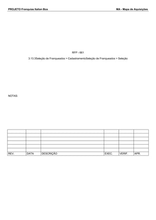 PROJETO Franquias Italian Box MA - Mapa de Aquisições 
RFP - 661 
3.13.3Seleção de Franqueados > CadastramentoSeleção de Franqueados > Seleção 
NOTAS: 
REV. DATA DESCRIÇÃO EXEC. VERIF. APR. 
 