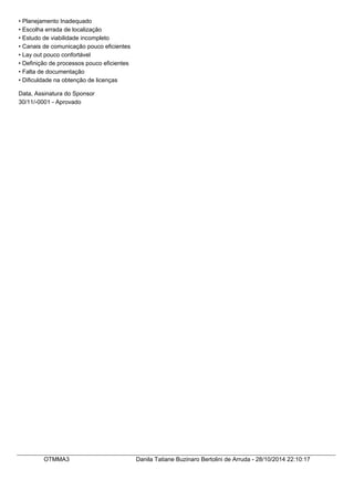• Planejamento Inadequado 
• Escolha errada de localização 
• Estudo de viabilidade incompleto 
• Canais de comunicação pouco eficientes 
• Lay out pouco confortável 
• Definição de processos pouco eficientes 
• Falta de documentação 
• Dificuldade na obtenção de licenças 
Data, Assinatura do Sponsor 
30/11/-0001 - Aprovado 
OTMMA3 Danila Tatiane Buzinaro Bertolini de Arruda - 28/10/2014 22:10:17 
 