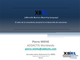 XBRL 
(eXtensible Business Reporting Language) 
El valor de la consultoría actuarial en el desarrollo de soluciones 
Pierre MIEHE 
ADDACTIS Worldwide 
pierre.miehe@addactis.com 
Jornada sobre Solvencia II y XBRL 
Martes 28 de Octubre 2014 
Madrid 
 