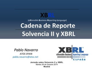 XBRL 
(eXtensible Business Reporting Language) 
Cadena de Reporte 
Solvencia II y XBRL 
Pablo Navarro 
ATOS SPAIN 
pablo.navarro@atos.net 
Jornada sobre Solvencia II y XBRL 
Martes 28 de Octubre 2014 
Madrid 
 
