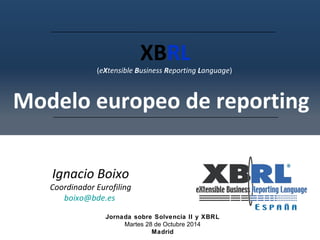 XBRL 
(eXtensible Business Reporting Language) 
Modelo europeo de reporting 
Ignacio Boixo 
Coordinador Eurofiling 
boixo@bde.es 
Jornada sobre Solvencia II y XBRL 
Martes 28 de Octubre 2014 
Madrid 
 