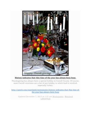 History indicates that this time of the year has always been busy. 
Thanksgiving has always been a special holiday in Carroll County. Of course, 
most Carroll countians are a fan of any holiday in which food is involved, 
especially turkey. 
http://patch.com/maryland/westminster/history-indicates-that-this-time-of-the- 
year-has-always-been-busy 
Updated December 7, 2013 at 1:51 am Westminster, Maryland 
LIFESTYLE 
 
