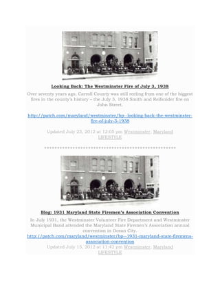 Looking Back: The Westminster Fire of July 3, 1938 
Over seventy years ago, Carroll County was still reeling from one of the biggest 
fires in the county’s history – the July 3, 1938 Smith and Reifsnider fire on 
John Street. 
http://patch.com/maryland/westminster/bp--looking-back-the-westminster-fire- 
of-july-3-1938 
Updated July 23, 2012 at 12:05 pm Westminster, Maryland 
LIFESTYLE 
+++++++++++++++++++++++++++++++++++++++++++++++++++ 
Blog: 1931 Maryland State Firemen’s Association Convention 
In July 1931, the Westminster Volunteer Fire Department and Westminster 
Municipal Band attended the Maryland State Firemen’s Association annual 
convention in Ocean City. 
http://patch.com/maryland/westminster/bp--1931-maryland-state-firemens-association- 
convention 
Updated July 15, 2012 at 11:42 pm Westminster, Maryland 
LIFESTYLE 
 