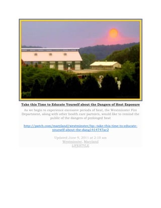 Take this Time to Educate Yourself about the Dangers of Heat Exposure 
As we begin to experience excessive periods of heat, the Westminster Fire 
Department, along with other health care partners, would like to remind the 
public of the dangers of prolonged heat 
http://patch.com/maryland/westminster/bp--take-this-time-to-educate-yourself- 
about-the-dang1414747ac2 
Updated June 9, 2011 at 2:10 am 
Westminster, Maryland 
LIFESTYLE 
 