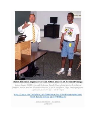 North Baltimore Legislators Teach Future Leaders at McDaniel College 
Councilman Bill Henry and Delegate Sandy Rosenberg taught legislative 
process at the annual American Legion’s 2011 Maryland Boys State program. 
Updated June 24, 2011 at 2:48 pm 
http://patch.com/maryland/northbaltimore/north-baltimore-legislators-teach- 
future-leaders-at-m70d78b2acb 
North Baltimore, Maryland 
OPINION 
 