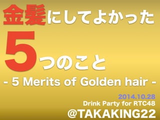 金髪にしてよかった 5つのこと 
- 5 Merits of Golden hair - 
2014.10.28 
Drink Party for RTC48 
@TAKAKING22 
 