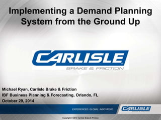 Michael Ryan, Carlisle Brake & Friction
IBF Business Planning & Forecasting, Orlando, FL
October 29, 2014
Implementing a Demand Planning
System from the Ground Up
Copyright © 2014 Carlisle Brake & Friction
 