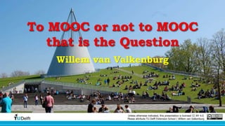 To MOOC or not to MOOC 
that is the Question 
Willem van Valkenburg 
Unless otherwise indicated, this presentation is licensed CC-BY 4.0. 
Please attribute TU Delft Extension School / Willem van Valkenburg 
 