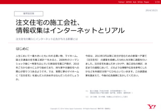 Yahoo! JAPAN Ads White Paper 
はじめに 
Copyright (C) 2014 Yahoo Japan Corporation. All Rights Reserved. 無断引用・転載禁止 
業界別対策 
2014/10/21 
注文住宅の施工会社、 
情報収集はインターネットとリアル 
人生において一番大きいともいわれる買い物、マイホーム。 国土交通省の住宅着工統計※1をみると、2008年のリーマン ショック後に一時落ち込んでいた新設住宅着工戸数が、2010 年ごろから徐々に上がり始めており、持ち家や分譲住宅への 関心が戻りつつあるようです。では、実際に夢のマイホーム に「注文住宅」を選んだ人の決め手はなんだったのでしょう か。 
今回は、2013年3月以降に自分が住むための新築一戸建て （注文住宅） の建築を依頼した549人を対象に調査を行い ました。注文住宅を選んだきっかけや、施工会社の検討、決 定までの過程において、どのような情報や広告を参考にした かなどを年齢区分別※2にひもといていきます。この調査結 果を踏まえて、今後の広告施策に生かしてください。 
注文住宅の購入にインターネット広告が与える影響とは 
1/16 
※1 国土交通省「平成25年度 住宅経済関連データ」 
（新設住宅着工戸数の推移（総戸数、持家系・借家系別）） 
※2 20-34歳、35-49歳、50歳以上の3区分として紹介  