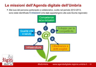 #AdUmbria www.agendadigitale.regione.umbria.it - 10 
Le missioni dell’Agenda digitale dell’Umbria 
 Alla luce del percorso partecipato e collaborativo, svolto nel periodo 2012-2013, sono state identificate 5 missioni (che non appartengono alla sola Giunta regionale): 
 