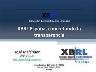 (eXtensible Business Reporting Language) 
XBRL España, concretando la 
transparencia 
José Meléndez 
XBRL España 
jose.melendez@corpme.es 
XBRL 
Jornada sobre Solvencia II y XBRL 
Martes 28 de Octubre 2014 
Madrid 
 
