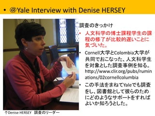 •＠Yale Interview with Denise HERSEY 
調査のきっかけ 
•人文科学の博士課程学生の課 程の修了が比較的遅いことに 気づいた。 
•Cornell大学とColombia大学が 共同でおこなった、人文科学生 を対象とした調査事例を知る。 http://www.clir.org/pubs/ruminations/02cornellcolumbia 
•この手法をまねてYaleでも調査 をし、図書館として彼らのため にどのようなサポートをすれば よいか知ろうとした。 
↑Denise HERSEY 調査のリーダー  