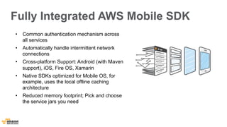 Fully Integrated AWS Mobile SDK 
• Common authentication mechanism across 
all services 
• Automatically handle intermittent network 
connections 
• Cross-platform Support: Android (with Maven 
support), iOS, Fire OS, Xamarin 
• Native SDKs optimized for Mobile OS, for 
example, uses the local offline caching 
architecture 
• Reduced memory footprint; Pick and choose 
the service jars you need 
 
