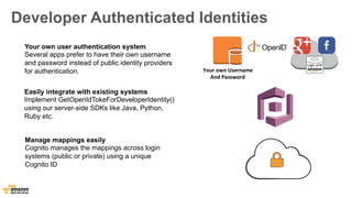 Developer Authenticated Identities 
Your 
own 
Username 
And 
Password 
Your own user authentication system 
Several apps prefer to have their own username 
and password instead of public identity providers 
for authentication. 
Easily integrate with existing systems 
Implement GetOpenIdTokeForDeveloperIdentity() 
using our server-side SDKs like Java, Python, 
Ruby etc. 
Manage mappings easily 
Cognito manages the mappings across login 
systems (public or private) using a unique 
Cognito ID 
 