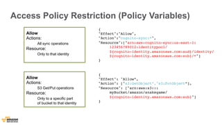 Access Policy Restriction (Policy Variables) 
Allow 
Actions: 
All sync operations 
Resource: 
Only to that identity 
{" 
Effect":"Allow", 
"Action":"cognito-sync:*", 
"Resource":["arn:aws:cognito-sync:us-east-1: 
{ 
"Effect": "Allow”, 
"Action": ["s3:GetObject”,"s3:PutObject”], 
"Resource": ["arn:aws:s3::: 
myBucket/amazon/snakegame/ 
${cognito-identity.amazonaws.com:sub}"] 
} 
123456789012:identitypool/ 
${cognito-identity.amazonaws.com:aud}/identity/ 
${cognito-identity.amazonaws.com:sub}/*"] 
} 
Allow 
Actions: 
S3 Get/Put operations 
Resource: 
Only to a specific part 
of bucket to that identity 
 