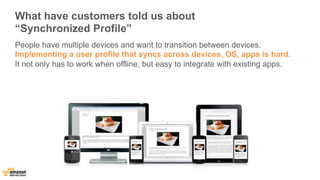 What have customers told us about 
“Synchronized Profile” 
People have multiple devices and want to transition between devices. 
Implementing a user profile that syncs across devices, OS, apps is hard. 
It not only has to work when offline, but easy to integrate with existing apps. 
 