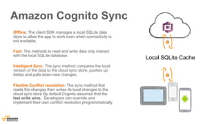 Amazon Cognito Sync 
Offline: The client SDK manages a local SQLite data 
store to allow the app to work even when connectivity is 
not available. 
Fast: The methods to read and write data only interact 
with the local SQLite database. 
Intelligent Sync: The sync method compares the local 
version of the data to the cloud sync store, pushes up 
deltas and pulls down new changes. 
Flexible Conflict resolution: The sync method first 
reads the changes then writes its local changes to the 
cloud sync store By default Cognito assumes that the 
last write wins. Developers can override and 
implement their own conflict resolution programmatically 
Local SQLite Cache 
 