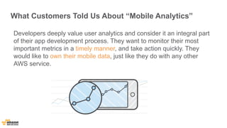What Customers Told Us About “Mobile Analytics” 
Developers deeply value user analytics and consider it an integral part 
of their app development process. They want to monitor their most 
important metrics in a timely manner, and take action quickly. They 
would like to own their mobile data, just like they do with any other 
AWS service. 
 