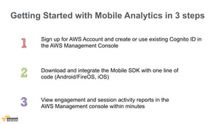 Getting Started with Mobile Analytics in 3 steps 
Sign up for AWS Account and create or use existing Cognito ID in 
the AWS Management Console 
Download and integrate the Mobile SDK with one line of 
code (Android/FireOS, iOS) 
View engagement and session activity reports in the 
AWS Management console within minutes 
 