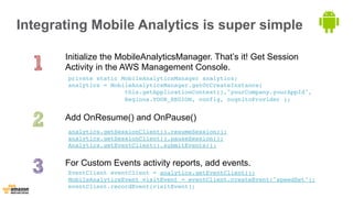 Integrating Mobile Analytics is super simple 
Initialize the MobileAnalyticsManager. That’s it! Get Session 
Activity in the AWS Management Console. 
private static MobileAnalyticsManager analytics; 
analytics = MobileAnalyticsManager.getOrCreateInstance( 
this.getApplicationContext(),"yourCompany.yourAppId", 
Regions.YOUR_REGION, config, cognitoProvider ); 
Add OnResume() and OnPause() 
analytics.getSessionClient().resumeSession(); 
analytics.getSessionClient().pauseSession(); 
Analytics.getEventClient().submitEvents(); 
For Custom Events activity reports, add events. 
EventClient eventClient = analytics.getEventClient(); 
MobileAnalyticsEvent visitEvent = eventClient.createEvent("speedSet"); 
eventClient.recordEvent(visitEvent); 
 