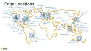 Edge Locations 
New York (3) 
Marseille 
Los Angeles (2) Jacksonville 
Dallas(2) 
St.Louis 
Miami 
Palo Alto 
Seattle 
London(2) 
Ashburn(3) 
Newark 
Dublin 
Amsterdam (3) 
Stockholm 
Frankfurt(3) 
Paris(2) 
Singapore (2) 
Tokyo (2) 
Taipei 
Hong Kong (2) 
Sao Paulo 
South Bend 
San Jose 
Milan 
Sydney 
Madrid 
Seoul 
Mumbai 
Chennai 
Atlanta 
Hayward 
Rio de Janeiro 
Warsaw 
Osaka 
Manila 
Melbourne 
 