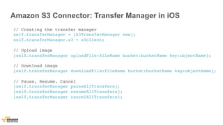 Amazon S3 Connector: Transfer Manager in iOS 
// Creating the transfer manager 
self.transferManager = [S3TransferManager new]; 
self.transferManager.s3 = s3client; 
// Upload image 
[self.transferManager uploadFile:fileName bucket:bucketName key:objectName]; 
// Download image 
[self.transferManager downloadFile:fileName bucket:bucketName key:objectName]; 
// Pause, Resume, Cancel 
[self.transferManager pauseAllTransfers]; 
[self.transferManager resumeAllTransfers]; 
[self.transferManager cancelAllTransfers]; 
 