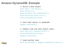 Amazon DynamoDB: Example 
// Build a book object 
Book book = new Book(); 
book.setId(17); 
book.setIsbn("222-2222222222"); 
book.setTitle("Some Title"); 
book.setHardCover(true); 
// Save book object to dynmaoDB 
mapper.save(book); 
// Update item and save object again 
book.setTitle("Updated Title"); 
book.setHardCover(false); 
mapper.save(book); 
// Load another book 
Book anotherBook = mapper.load(Book.class,7); 
 