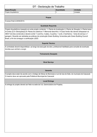 DT - Declaração de Trabalho 
Especificação Quantidade Unidade 
Projeto Arquitetônico 1 Unidade 
Prazos 
O prazo final é 24/04/2014. 
Qualidade Requirida 
Projeto Arquitetônico baseado em ante projeto contendo: 1- Planta de localização 2- Planta de Situação 3- Planta baixa 
4-Cortes (2) 5- Elevações(2) 6- Planta da cobertura 7- Memorial descritivo. A Casa Verde não deverá ultrapassar os 
380m² de área construida e deverá conter 1 cozinha, 2 salas, 2 quartos, 1 suíte, 2 banheiros, 1 área de serviço e 1 
garagem. Deverão ser adotadas as práticas de construção Green Building, fornecidas pelo Green Building Council 
Brasil, a fim de conseguir a certificação LEED. 
Suporte Técnico 
A contratada deverá disponibilizar, ao longo da execução da obra, profissional habilitado para consulta de eventuais 
dúvidas que venham a surgir. 
Treinamento Desejado 
Nivel Serviço 
Garantia 
O projeto deve estar de acordo com o Código de Obras do Município e Lei de Uso do Solo, do município de Cascavel. 
O mesmo deve ser aprovado pela Prefeitura Municipal de Cascavel. 
Local Entrega 
A entrega do projeto deverá ser feita na sede da VJL Gerenciadora de Projetos. 
 