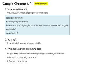 Google Chrome 설치 
1. YUM repository 설정 
[google-chrome] 
name=google-chrome 
baseurl=http://dl.google.com/linux/chrome/rpm/stable/x86_64 
enabled=1 
gpgcheck=1 
# vi /etc/yum.repos.d/google-chrome.repo 
root 권한 필요 
# yum install google-chrome-stable 
2. YUM 설치 
# wget http://chrome.richardlloyd.org.uk/install_chrome.sh # chmod u+x install_chrome.sh # ./install_chrome.sh 
3. 구글 크롬 스크립트 다운로드 및 실행  