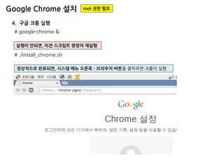 Google Chrome 설치 
root 권한 필요 
# google-chrome & 
4. 구글 크롬 실행 
실행이 안되면, 이전 스크립트 명령어 재실행 
# ./install_chrome.sh 
정상적으로 완료되면, 시스템 메뉴 오른쪽 - 브라우저 버튼을 클릭하면 크롬이 실행  