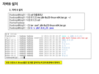 자바8 설치 
3. 자바 8 설치 
[hadoop@big01 ~]$ cd 다운로드/ 
[hadoop@big01 다운로드]$ mv jdk-8u25-linux-x64.tar.gz ~/ 
[hadoop@big01 다운로드]$ cd - 
/home/hadoop 
[hadoop@big01 ~]$ tar zxvf jdk-8u25-linux-x64.tar.gz 
[hadoop@big01 ~]$ ln -s jdk1.8.0_25 java 
모든 오픈소스 Binary들은 링크를 걸어주는게 관리측면에서 편하다.  
