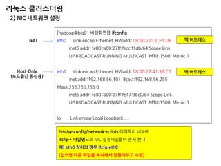 리눅스 클러스터링 
2) NIC 네트워크 설정 
[hadoop@big01 바탕화면]$ ifconfig 
eth0 Link encap:Ethernet HWaddr 08:00:27:CC:F1:DB 
inet6 addr: fe80::a00:27ff:fecc:f1db/64 Scope:Link 
UP BROADCAST RUNNING MULTICAST MTU:1500 Metric:1 
eth1 Link encap:Ethernet HWaddr 08:00:27:47:36:C0 
inet addr:192.168.56.101 Bcast:192.168.56.255 Mask:255.255.255.0 
inet6 addr: fe80::a00:27ff:fe47:36c0/64 Scope:Link 
UP BROADCAST RUNNING MULTICAST MTU:1500 Metric:1 
lo Link encap:Local Loopback .... 
NAT 
Host-Only (노드들간 통신용) 
맥 어드레스 
맥 어드레스 
/etc/sysconfig/network-scripts 디렉토리 내부에 
ifcfg-* 파일명으로 NIC 설정파일들이 존재 한다. 
예) eth0 장치의 경우 ifcfg-eth0 
(없으면 다른 파일을 복사해서 만들어주고 수정)  