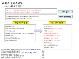 리눅스 클러스터링 
2) NIC 네트워크 설정 
eth1 없다 
-rw-r--r--. 1 root root 136 2014-10-30 21:43 ifcfg-eth0 
-rw-r--r--. 1 root root 254 2013-10-10 23:48 ifcfg-lo 
[root@big01 network-scripts]# cp ifcfg-eth0 ifcfg-eth1 [root@big01 network-scripts]# vi ifcfg-eth1 
DEVICE=eth0 HWADDR=08:00:27:CC:F1:DB TYPE=Ethernet UUID=c06f2b6b-efc3-4415-af28-7c51869efc8f ONBOOT=no NM_CONTROLLED=yes BOOTPROTO=dhcp 
DEVICE=eth1 HWADDR=08:00:27:47:36:C0 TYPE=Ethernet IPADDR=192.168.56.111 NETWORK=192.168.56.0 GATEWAY=192.168.56.1 NETMASK=255.255.255.0 ONBOOT=yes NM_CONTROLLED=yes BOOTPROTO=no 
eth1 생성&편집 
ifcfg-eth1 수정 전 
[root@big01 network-scripts]# /etc/init.d/network restart 인터페이스 eth0 (을)를 종료 중: [ OK ] 인터페이스 eth1 (을)를 종료 중: 장치 상태: 3 (연결 끊겼음) [ OK ] loopback 인터페이스 종료 중: [ OK ] loopback 인터페이스 활성화중 입니다: [ OK ] eth1 인터페이스 활성화중 입니다: [ OK ] 
ifcfg-eth1 수정 후  