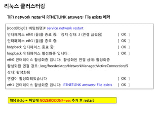 리눅스 클러스터링 
TIP) network restar시 RTNETLINK answers: File exists 에러 
[root@big01 바탕화면]# service network restart 
인터페이스 eth0 (을)를 종료 중: 장치 상태: 3 (연결 끊겼음) [ OK ] 
인터페이스 eth1 (을)를 종료 중: [ OK ] 
loopback 인터페이스 종료 중: [ OK ] 
loopback 인터페이스 활성화중 입니다: [ OK ] 
eth0 인터페이스 활성화중 입니다: 활성화된 연결 상태: 활성화중 
활성화된 연결 경로: /org/freedesktop/NetworkManager/ActiveConnection/5 
상태: 활성화됨 
연결이 활성화되었습니다 [ OK ] 
eth1 인터페이스 활성화중 입니다: RTNETLINK answers: File exists [ OK ] 
해당 ifcfg-* 파일에 NOZEROCONF=yes 추가 후 restart  