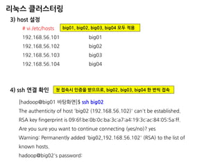 리눅스 클러스터링 
3) host 설정 
# vi /etc/hosts 192.168.56.101 big01 192.168.56.102 big02 192.168.56.103 big03 192.168.56.104 big04 
big01, big02, big03, big04 모두 적용 
4) ssh 연결 확인 
[hadoop@big01 바탕화면]$ ssh big02 
The authenticity of host 'big02 (192.168.56.102)' can't be established. 
RSA key fingerprint is 09:6f:be:0b:0c:ba:3c:a7:a4:19:3c:ac:84:05:5a:ff. 
Are you sure you want to continue connecting (yes/no)? yes 
Warning: Permanently added 'big02,192.168.56.102' (RSA) to the list of known hosts. 
hadoop@big02's password: 
첫 접속시 인증을 받으므로, big02, big03, big04 한 번씩 접속  