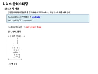리눅스 클러스터링 
5) ssh 키 배포 
[hadoop@big01 바탕화면]$ ssh big02 hadoop@big02's password: 
연결할 때마다 비밀번호를 입력해야 하므로 hadoop 계정의 ssh 키를 배포한다. 
[hadoop@big01 ~]$ ssh-keygen -t rsa 
엔터, 엔터, 엔터 
+--[ RSA 2048]----+ 
| | 
| | 
| . | 
| o . . . | 
| S E . o | 
| . o o . | 
| o O = .| 
| B B.+ | 
| ..*==. | 
+-----------------+ 
나오면 성공  