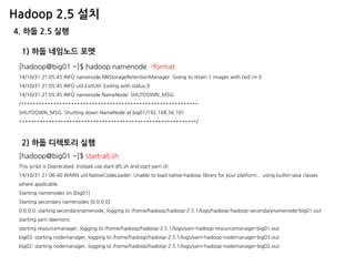 Hadoop 2.5 설치 
4. 하둡 2.5 실행 
[hadoop@big01 ~]$ hadoop namenode -format 
14/10/31 21:05:45 INFO namenode.NNStorageRetentionManager: Going to retain 1 images with txid >= 0 
14/10/31 21:05:45 INFO util.ExitUtil: Exiting with status 0 
14/10/31 21:05:45 INFO namenode.NameNode: SHUTDOWN_MSG: 
/************************************************************ 
SHUTDOWN_MSG: Shutting down NameNode at big01/192.168.56.101 
************************************************************/ 
1) 하둡 네임노드 포멧 
[hadoop@big01 ~]$ start-all.sh This script is Deprecated. Instead use start-dfs.sh and start-yarn.sh 14/10/31 21:06:40 WARN util.NativeCodeLoader: Unable to load native-hadoop library for your platform... using builtin-java classes where applicable Starting namenodes on [big01] Starting secondary namenodes [0.0.0.0] 0.0.0.0: starting secondarynamenode, logging to /home/hadoop/hadoop-2.5.1/logs/hadoop-hadoop-secondarynamenode-big01.out starting yarn daemons starting resourcemanager, logging to /home/hadoop/hadoop-2.5.1/logs/yarn-hadoop-resourcemanager-big01.out big03: starting nodemanager, logging to /home/hadoop/hadoop-2.5.1/logs/yarn-hadoop-nodemanager-big03.out big02: starting nodemanager, logging to /home/hadoop/hadoop-2.5.1/logs/yarn-hadoop-nodemanager-big02.out 
2) 하둡 디렉토리 실행  